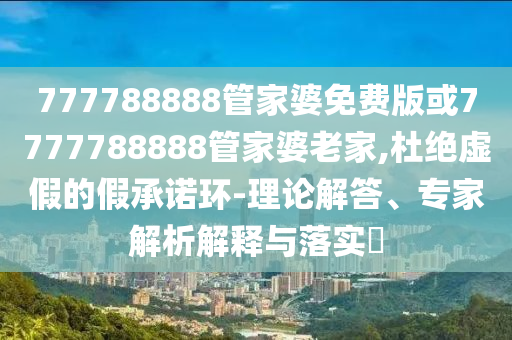 777788888管家婆免費版或7777788888管家婆老家,杜絕虛假的假承諾環(huán)-理論解答、專家解析解釋與落實?